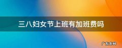 三八妇女节上班有加班费吗 三八妇女节加班有加班费吗