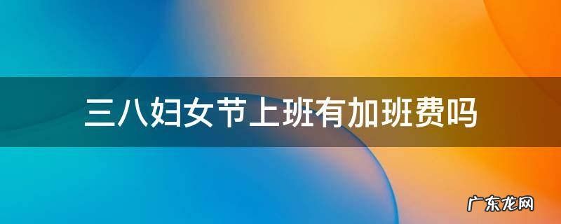 三八妇女节上班有加班费吗 三八妇女节加班有加班费吗