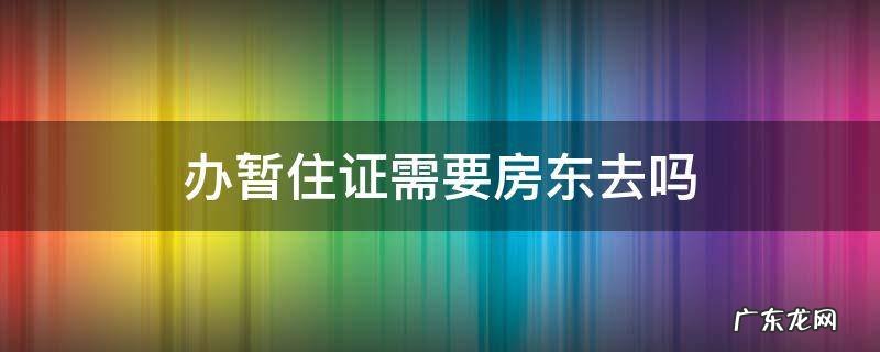办暂住证需要房东去吗 办理暂住证需要房东吗
