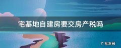 自建房屋要交房产税吗 宅基地自建房要交房产税吗