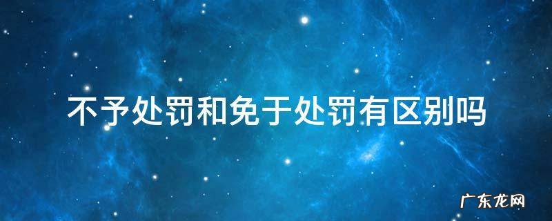 不予处罚和免除处罚 不予处罚和免于处罚有区别吗