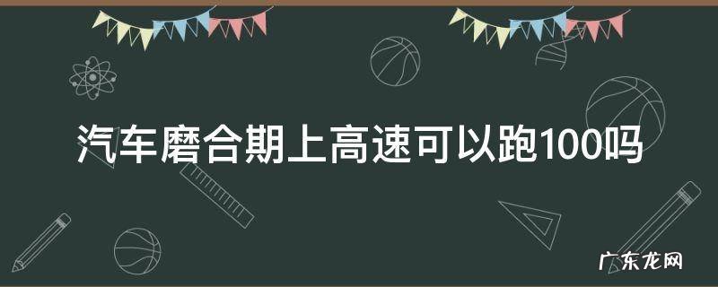 新车磨合期能上高速吗高速跑多少 汽车磨合期上高速可以跑100吗