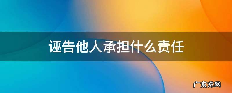 诬陷他人承担什么责任 诬告他人承担什么责任