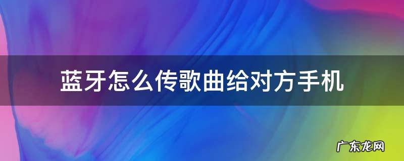 蓝牙怎么传歌曲给对方手机 - 使用教程 - 懂得 蓝牙怎么传歌曲给对方手机
