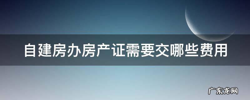 自建房办房产证需要交哪些费用 开发商不给办房产证怎么办