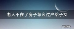老人不在了房子怎么过户给子女需要多少过户费 老人不在了房子怎么过户给子女