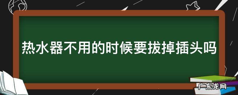 热水器不用的时候要拔掉插头吗为什么 热水器不用的时候要拔掉插头吗