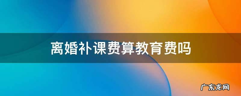 离婚后孩子的补课费要支付吗? 离婚补课费算教育费吗