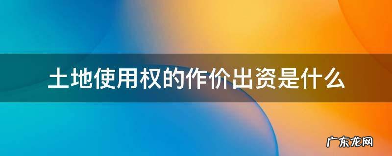 土地使用权的作价出资是什么 土地使用权作价出资的土地怎处置