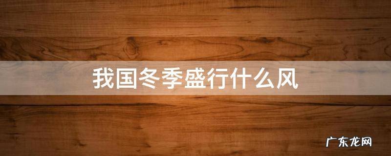 我国冬季盛行什么风 我国冬季盛行什么风风从哪里吹来具有什么样的性质