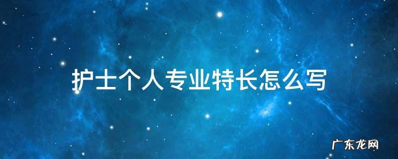 护士有何特长怎么写? 护士个人专业特长怎么写