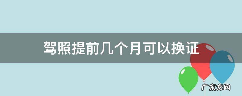 驾照提前几个月可以换证 驾照能提前几个月换证