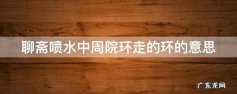 聊斋喷水中周院环走的环的意思