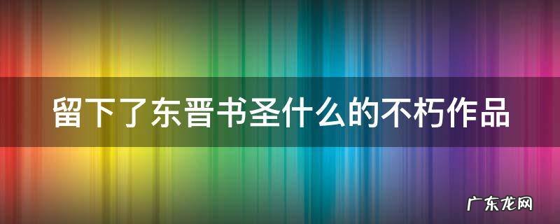 留下了东晋书圣什么的不朽作品 留下了东晋书圣什么的不朽之作