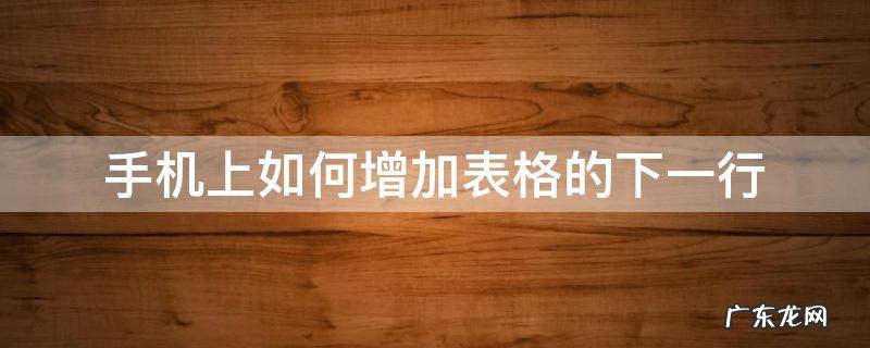 手机表格怎么往下增加一行 手机上如何增加表格的下一行