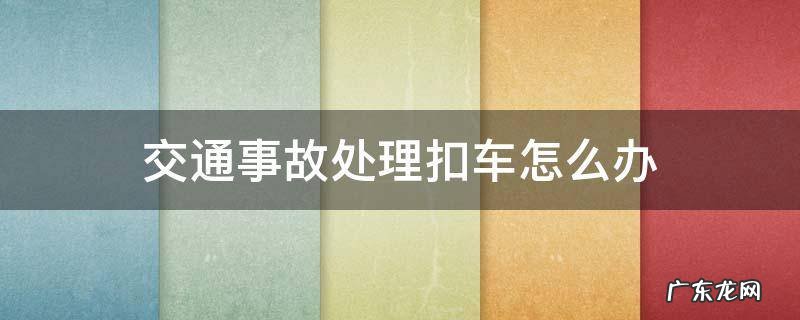 发生交通事故交警扣车怎么办 交通事故处理扣车怎么办
