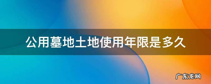 公墓使用年限从什么时候开始算 公用墓地土地使用年限是多久