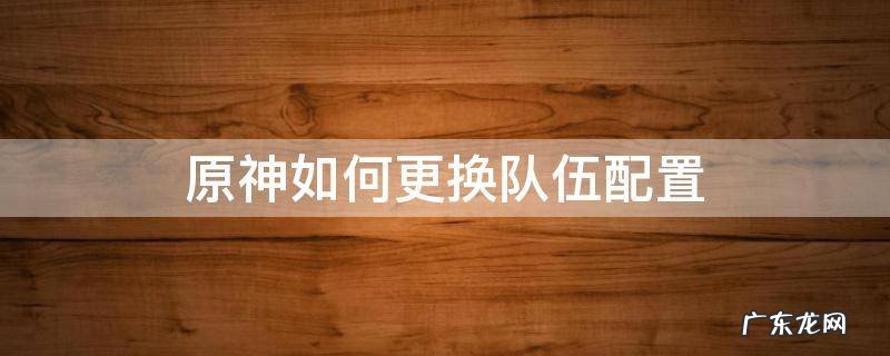 原神如何更换队伍配置 原神如何修改队伍配置