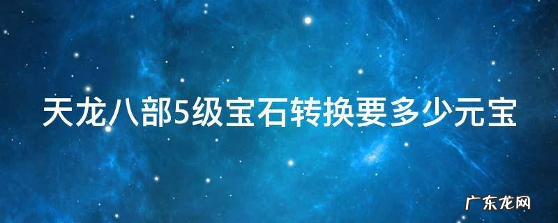 天龙八部5级宝石转换需要多少元宝 天龙八部5级宝石转换要多少元宝