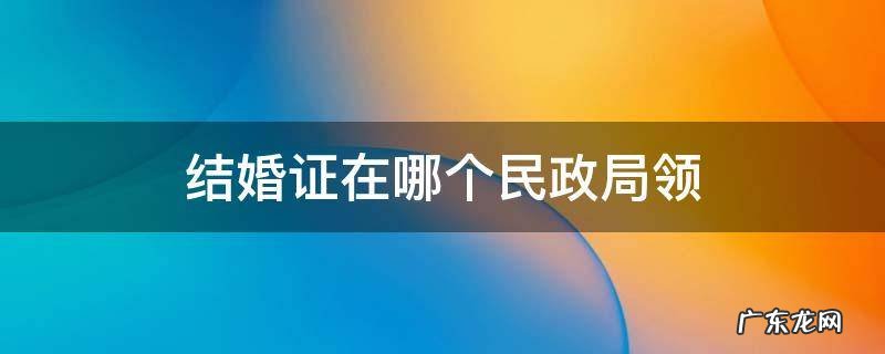 结婚证在哪里的民政局领 结婚证在哪个民政局领