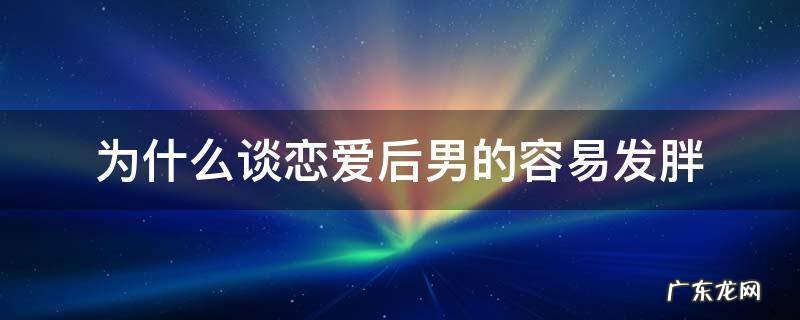 为什么谈恋爱后男的容易发胖 为什么男生谈恋爱后会发胖