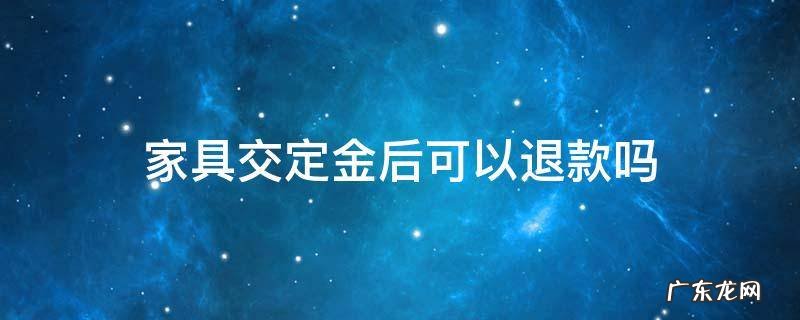 买家具交定金后可以退款吗 家具交定金后可以退款吗