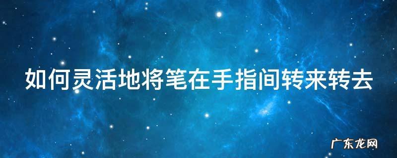 如何灵活地将笔在手指间转来转去 如何让笔在手指间转动