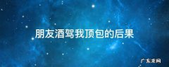 朋友酒驾我顶包的后果会判刑吗 朋友酒驾我顶包的后果