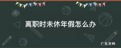 离职时未休年假怎么办 离职前未休的年假怎么处理