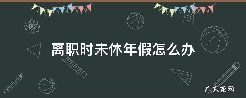 离职时未休年假怎么办 离职前未休的年假怎么处理