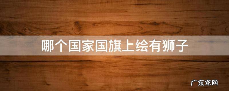 哪个国家国旗上绘有狮子 哪个国家国旗上绘有狮子马来西亚文莱新加坡