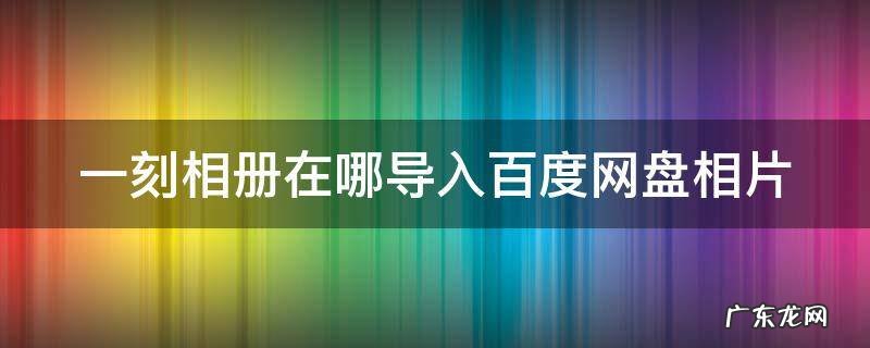 一刻相册在哪导入百度网盘相片