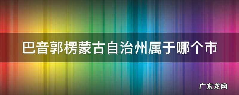新疆巴音郭楞蒙古自治州属于哪个市 巴音郭楞蒙古自治州属于哪个市