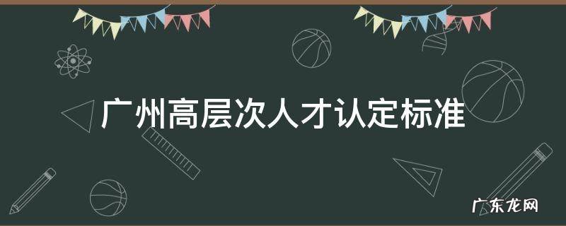 广州高层次人才认定标准2021 广州高层次人才认定标准