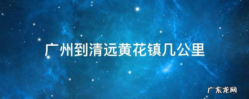 广州到清远黄花镇几公里 广州黄埔到清远多少公里