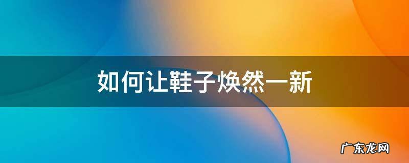 怎样让旧皮鞋焕然一新 如何让鞋子焕然一新