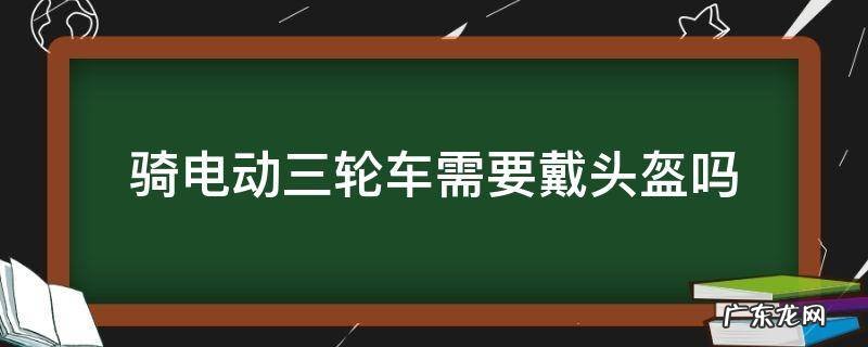 骑电动三轮车要不要佩戴头盔 骑电动三轮车需要戴头盔吗