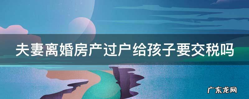 夫妻离婚房产过户给孩子要交税吗