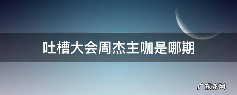 吐槽大会周杰主咖是哪期 吐槽大会第一季周杰主咖
