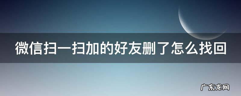 微信扫一扫添加好友删除后怎么办 微信扫一扫加的好友删了怎么找回