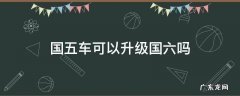 国五能升级到国六标准吗 国五车可以升级国六吗