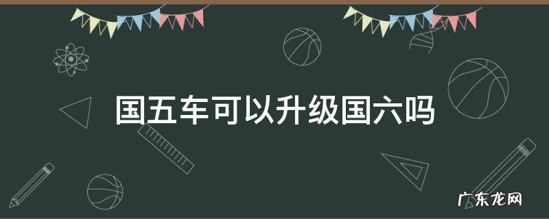 国五能升级到国六标准吗 国五车可以升级国六吗