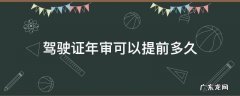 驾驶证年审可以提前多久体检 驾驶证年审可以提前多久