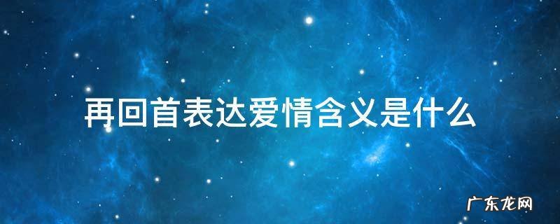 再回首表达爱情含义是什么 再回首歌词是表达爱情吗