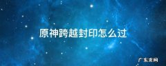 原神跨越封印怎么过的视频 原神跨越封印怎么过