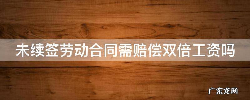 未续签劳动合同需赔偿双倍工资吗 未续签合同双倍工资规定