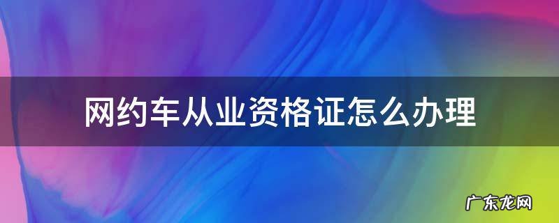 网约车从业资格证怎么办理 深圳网约车从业资格证怎么办理