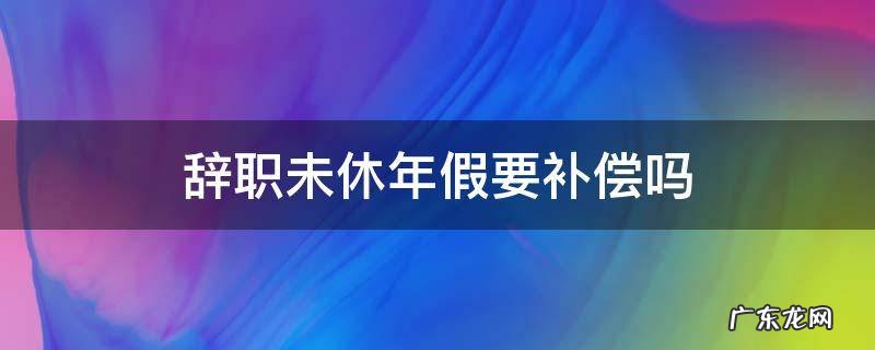 辞职前年假不休补偿的规定 辞职未休年假要补偿吗