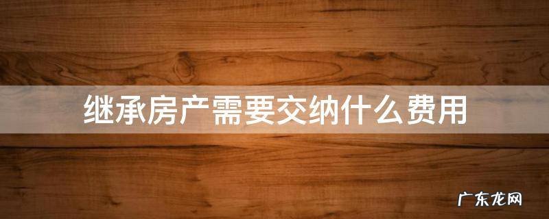 法定继承房产要交哪些费用 继承房产需要交纳什么费用