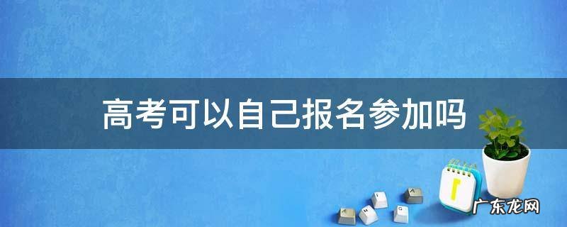 高考可以自己报名参加吗 职高高考可以自己报名参加吗